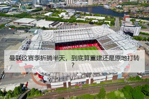 曼联这赛季折腾半天，到底算重建还是原地打转？