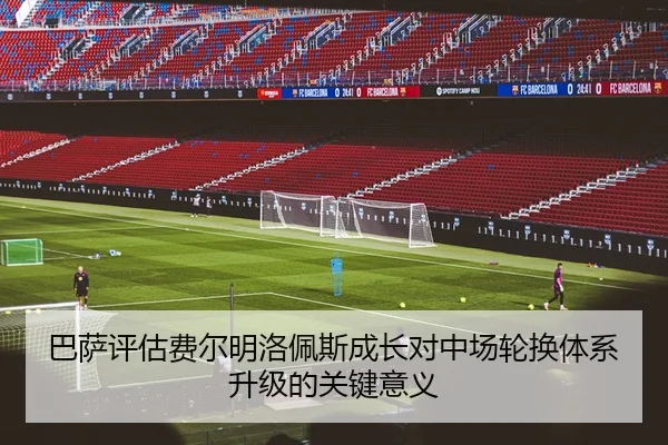 巴萨评估费尔明洛佩斯成长对中场轮换体系升级的关键意义