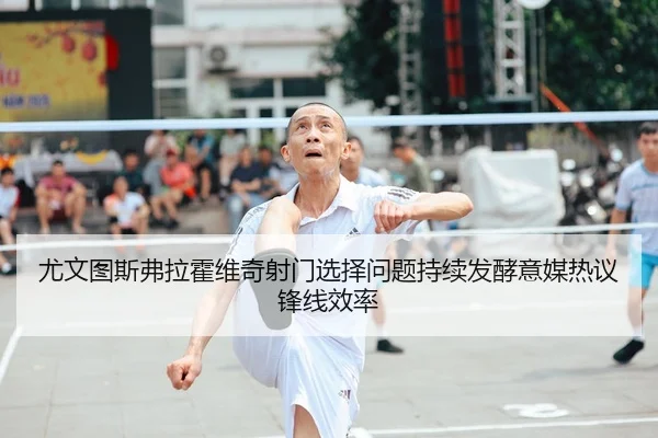 尤文图斯弗拉霍维奇射门选择问题持续发酵意媒热议锋线效率
