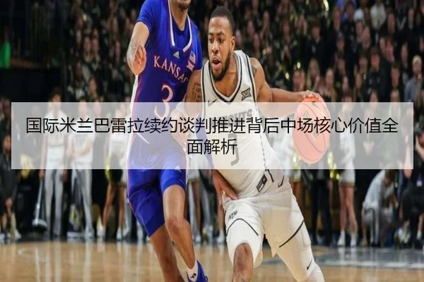 国际米兰巴雷拉续约谈判推进背后中场核心价值全面解析