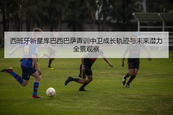 西班牙新星库巴西巴萨青训中卫成长轨迹与未来潜力全景观察