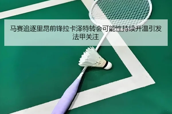 马赛追逐里昂前锋拉卡泽特转会可能性持续升温引发法甲关注