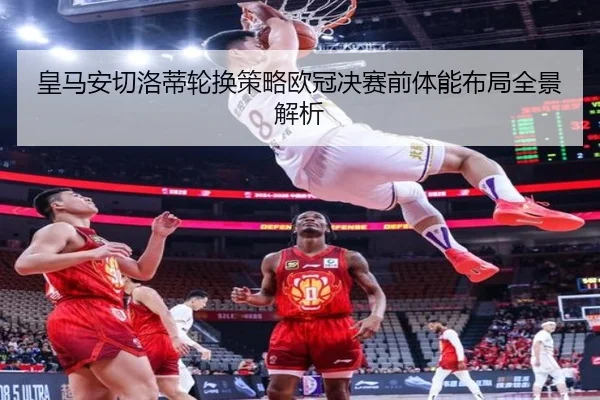 皇马安切洛蒂轮换策略欧冠决赛前体能布局全景解析