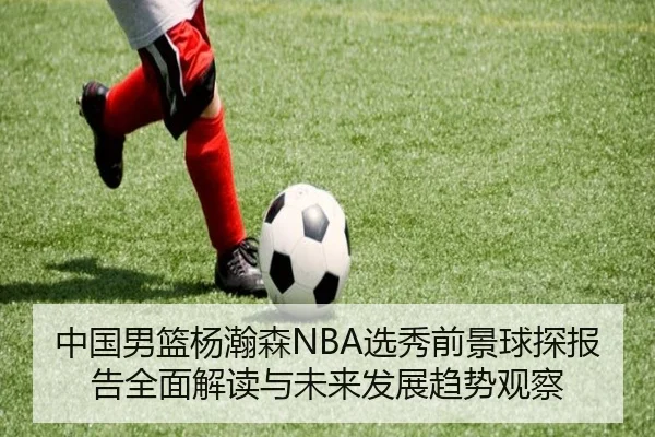 中国男篮杨瀚森NBA选秀前景球探报告全面解读与未来发展趋势观察