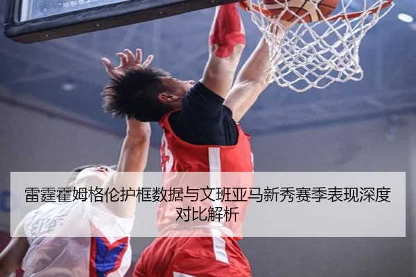 雷霆霍姆格伦护框数据与文班亚马新秀赛季表现深度对比解析