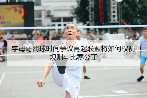 字母哥罚球时间争议再起联盟将如何权衡规则与比赛公正