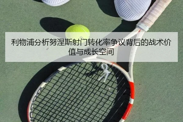 利物浦分析努涅斯射门转化率争议背后的战术价值与成长空间