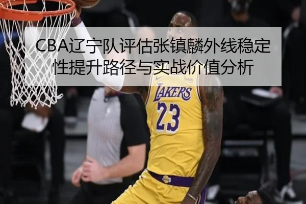 CBA辽宁队评估张镇麟外线稳定性提升路径与实战价值分析