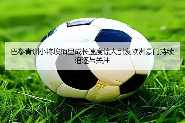 巴黎青训小将埃梅里成长速度惊人引发欧洲豪门持续追逐与关注
