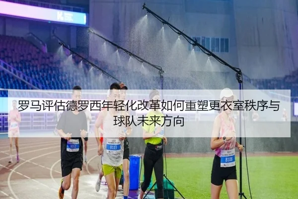 罗马评估德罗西年轻化改革如何重塑更衣室秩序与球队未来方向