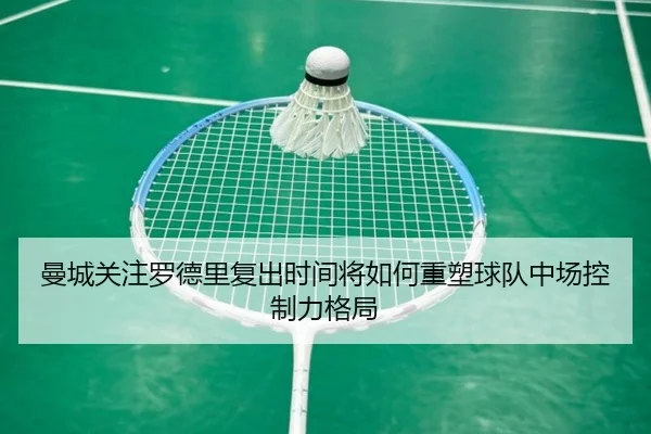 曼城关注罗德里复出时间将如何重塑球队中场控制力格局
