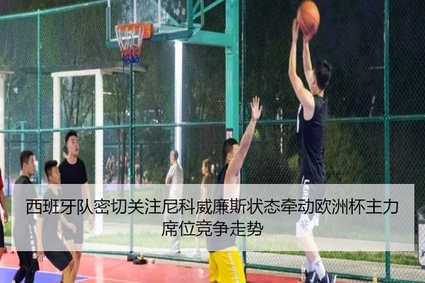 西班牙队密切关注尼科威廉斯状态牵动欧洲杯主力席位竞争走势